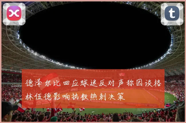 德泽尔比回应球迷反对声称因谈格林伍德影响执教热刺决策