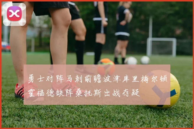 勇士对阵马刺前瞻波津库里梅尔顿霍福德缺阵桑托斯出战存疑