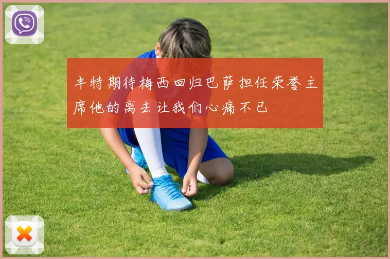 丰特期待梅西回归巴萨担任荣誉主席他的离去让我们心痛不已