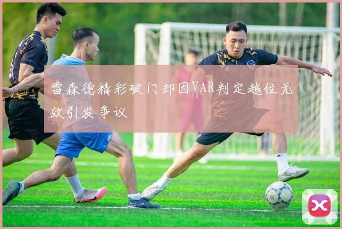 雷森德精彩破门却因VAR判定越位无效引发争议