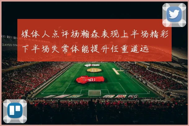 媒体人点评杨瀚森表现上半场精彩下半场失常体能提升任重道远