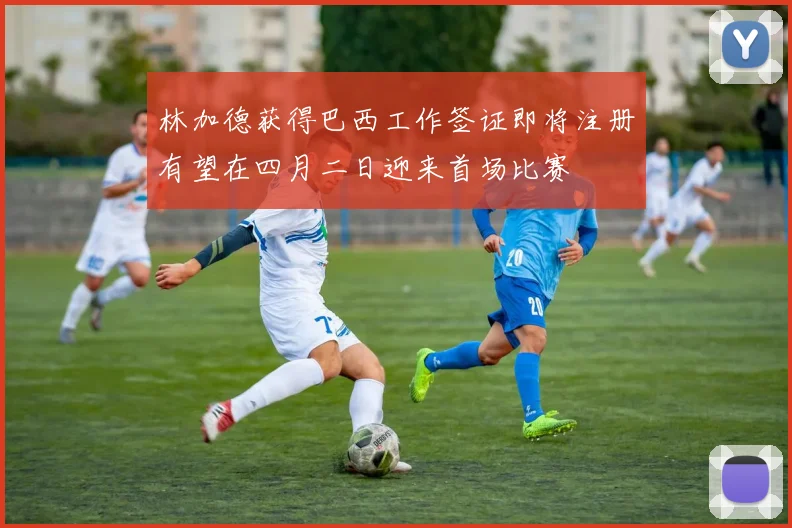 林加德获得巴西工作签证即将注册有望在四月二日迎来首场比赛